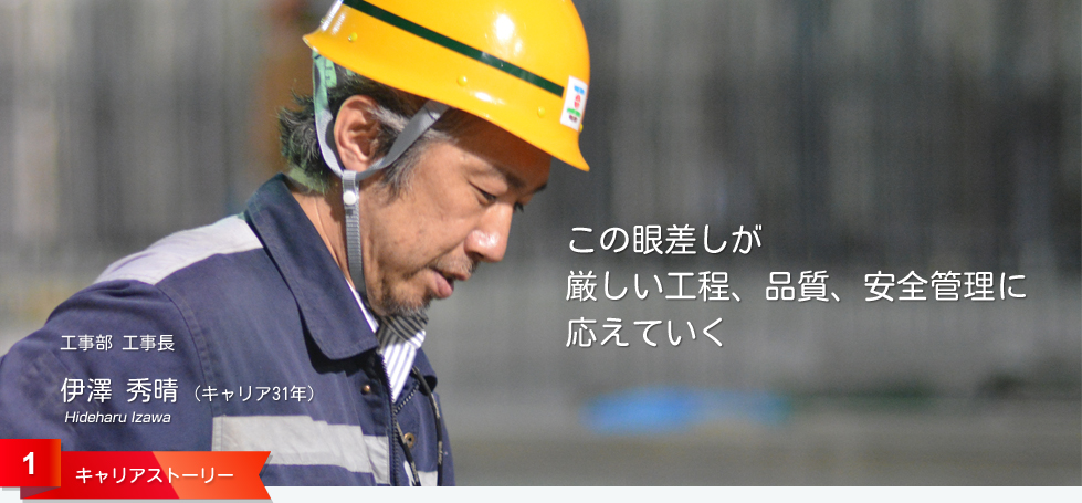 この眼差しが 厳しい工程、品質、安全管理に 応えていく 工事部 工事長 伊澤 秀晴 (キャリア31年) 