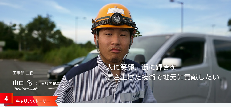 人に笑顔、街に輝きを 磨き上げた技術で地元に貢献したい 工事部 主任 山口 徹 (キャリア15年)