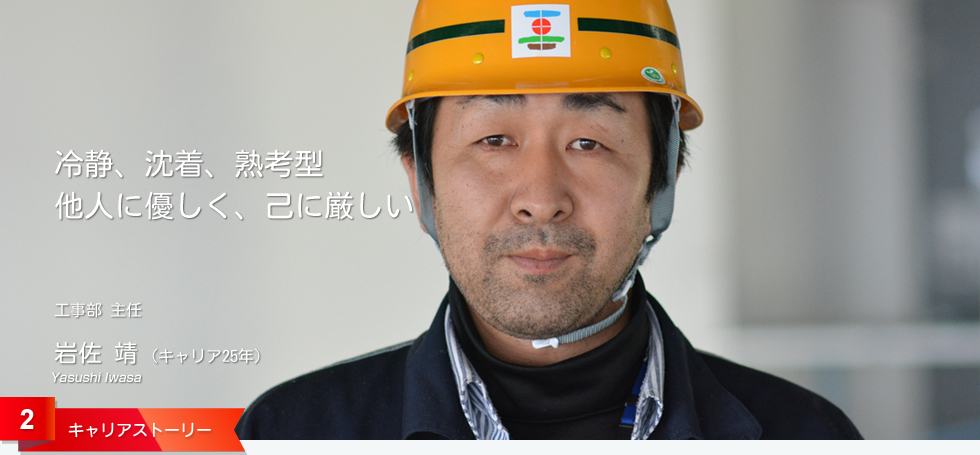 冷静、沈着、熟考型 他人に優しく、己に厳しい 工事部 主任 岩佐 靖 (キャリア25年)